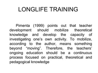 LONGLIFE TRAINING

    Pimenta (1999) points out that teacher
development     should  mobilize    theoretical
knowledge and develop the capacity of
investigating one’s own activity. To mobilize,
according to the author, means something
beyond “moving”. Therefore, the teachers’
ongoing education should be a continuous
process focused on practical, theoretical and
pedagogical knowledge
 
