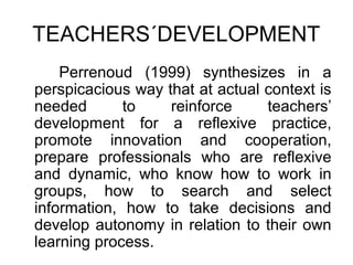 TEACHERS´DEVELOPMENT
    Perrenoud (1999) synthesizes in a
perspicacious way that at actual context is
needed       to    reinforce     teachers’
development for a reflexive practice,
promote innovation and cooperation,
prepare professionals who are reflexive
and dynamic, who know how to work in
groups, how to search and select
information, how to take decisions and
develop autonomy in relation to their own
learning process.
 