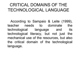 CRITICAL DOMAINS OF THE
TECHNOLOGICAL LANGUAGE

  According to Sampaio & Leite (1999),
teacher     needs    to   dominate    the
technological     language    and      its
technological literacy, but not just the
mechanical use of the resources, but also
the critical domain of the technological
language.
 