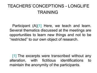 TEACHERS´CONCEPTIONS - LONGLIFE
           TRAINING


  Participant (A)[1] Here, we teach and learn.
Several thematics discussed at the meetings are
opportunities to learn new things and not to be
“restricted” to our own object of research.



  [1] The excerpts were transcribed without any
alteration, with fictitious identifications to
maintain the anonymity of the participants.
 