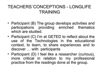 TEACHERS´CONCEPTIONS - LONGLIFE
           TRAINING

• Participant (B) The group develops activities and
  participations providing enriched thematics
  which are studied.
• Participant (C) I’m at GETED to reflect about the
  use of the Technologies in the educational
  context, to learn, to share experiences and to
  discover … with participants
• Participant (D) I feel like a researcher (curious),
  more critical in relation to my professional
  practice from the readings done at the group.
 