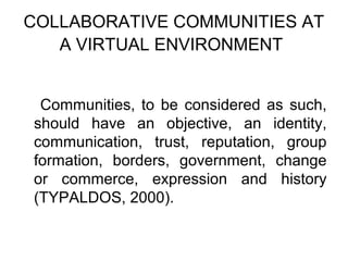 COLLABORATIVE COMMUNITIES AT
   A VIRTUAL ENVIRONMENT


 Communities, to be considered as such,
should have an objective, an identity,
communication, trust, reputation, group
formation, borders, government, change
or commerce, expression and history
(TYPALDOS, 2000).
 