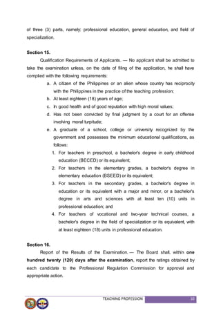 TEACHING PROFESSION 10
of three (3) parts, namely: professional education, general education, and field of
specialization.
Section 15.
Qualification Requirements of Applicants. — No applicant shall be admitted to
take the examination unless, on the date of filing of the application, he shall have
complied with the following requirements:
a. A citizen of the Philippines or an alien whose country has reciprocity
with the Philippines in the practice of the teaching profession;
b. At least eighteen (18) years of age;
c. In good health and of good reputation with high moral values;
d. Has not been convicted by final judgment by a court for an offense
involving moral turpitude;
e. A graduate of a school, college or university recognized by the
government and possesses the minimum educational qualifications, as
follows:
1. For teachers in preschool, a bachelor's degree in early childhood
education (BECED) or its equivalent;
2. For teachers in the elementary grades, a bachelor's degree in
elementary education (BSEED) or its equivalent;
3. For teachers in the secondary grades, a bachelor's degree in
education or its equivalent with a major and minor, or a bachelor's
degree in arts and sciences with at least ten (10) units in
professional education; and
4. For teachers of vocational and two-year technical courses, a
bachelor's degree in the field of specialization or its equivalent, with
at least eighteen (18) units in professional education.
Section 16.
Report of the Results of the Examination. — The Board shall, within one
hundred twenty (120) days after the examination, report the ratings obtained by
each candidate to the Professional Regulation Commission for approval and
appropriate action.
 
