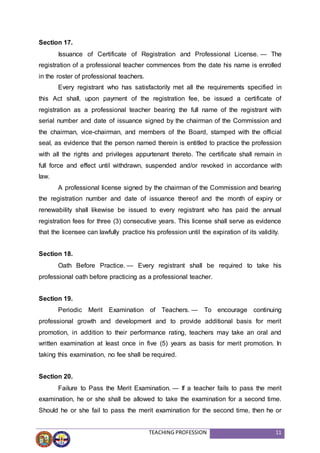 TEACHING PROFESSION 11
Section 17.
Issuance of Certificate of Registration and Professional License. — The
registration of a professional teacher commences from the date his name is enrolled
in the roster of professional teachers.
Every registrant who has satisfactorily met all the requirements specified in
this Act shall, upon payment of the registration fee, be issued a certificate of
registration as a professional teacher bearing the full name of the registrant with
serial number and date of issuance signed by the chairman of the Commission and
the chairman, vice-chairman, and members of the Board, stamped with the official
seal, as evidence that the person named therein is entitled to practice the profession
with all the rights and privileges appurtenant thereto. The certificate shall remain in
full force and effect until withdrawn, suspended and/or revoked in accordance with
law.
A professional license signed by the chairman of the Commission and bearing
the registration number and date of issuance thereof and the month of expiry or
renewability shall likewise be issued to every registrant who has paid the annual
registration fees for three (3) consecutive years. This license shall serve as evidence
that the licensee can lawfully practice his profession until the expiration of its validity.
Section 18.
Oath Before Practice. — Every registrant shall be required to take his
professional oath before practicing as a professional teacher.
Section 19.
Periodic Merit Examination of Teachers. — To encourage continuing
professional growth and development and to provide additional basis for merit
promotion, in addition to their performance rating, teachers may take an oral and
written examination at least once in five (5) years as basis for merit promotion. In
taking this examination, no fee shall be required.
Section 20.
Failure to Pass the Merit Examination. — If a teacher fails to pass the merit
examination, he or she shall be allowed to take the examination for a second time.
Should he or she fail to pass the merit examination for the second time, then he or
 
