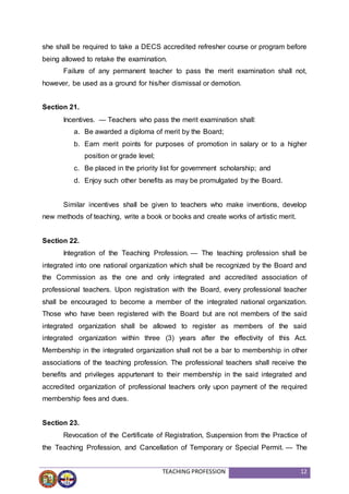 TEACHING PROFESSION 12
she shall be required to take a DECS accredited refresher course or program before
being allowed to retake the examination.
Failure of any permanent teacher to pass the merit examination shall not,
however, be used as a ground for his/her dismissal or demotion.
Section 21.
Incentives. — Teachers who pass the merit examination shall:
a. Be awarded a diploma of merit by the Board;
b. Earn merit points for purposes of promotion in salary or to a higher
position or grade level;
c. Be placed in the priority list for government scholarship; and
d. Enjoy such other benefits as may be promulgated by the Board.
Similar incentives shall be given to teachers who make inventions, develop
new methods of teaching, write a book or books and create works of artistic merit.
Section 22.
Integration of the Teaching Profession. — The teaching profession shall be
integrated into one national organization which shall be recognized by the Board and
the Commission as the one and only integrated and accredited association of
professional teachers. Upon registration with the Board, every professional teacher
shall be encouraged to become a member of the integrated national organization.
Those who have been registered with the Board but are not members of the said
integrated organization shall be allowed to register as members of the said
integrated organization within three (3) years after the effectivity of this Act.
Membership in the integrated organization shall not be a bar to membership in other
associations of the teaching profession. The professional teachers shall receive the
benefits and privileges appurtenant to their membership in the said integrated and
accredited organization of professional teachers only upon payment of the required
membership fees and dues.
Section 23.
Revocation of the Certificate of Registration, Suspension from the Practice of
the Teaching Profession, and Cancellation of Temporary or Special Permit. — The
 
