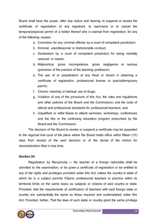 TEACHING PROFESSION 13
Board shall have the power, after due notice and hearing, to suspend or revoke the
certificate of registration of any registrant, to reprimand or to cancel the
temporary/special permit of a holder thereof who is exempt from registration, for any
of the following causes:
a. Conviction for any criminal offense by a court of competent jurisdiction;
b. Immoral, unprofessional or dishonorable conduct;
c. Declaration by a court of competent jurisdiction for being mentally
unsound or insane;
d. Malpractice, gross incompetence, gross negligence or serious
ignorance of the practice of the teaching profession;
e. The use of or perpetration of any fraud or deceit in obtaining a
certificate of registration, professional license or special/temporary
permit;
f. Chronic inebriety or habitual use of drugs;
g. Violation of any of the provisions of this Act, the rules and regulations
and other policies of the Board and the Commission, and the code of
ethical and professional standards for professional teachers; and
h. Unjustified or wilful failure to attend seminars, workshops, conferences
and the like or the continuing education program prescribed by the
Board and the Commission.
The decision of the Board to revoke or suspend a certificate may be appealed
to the regional trial court of the place where the Board holds office within fifteen (15)
days from receipt of the said decision or of the denial of the motion for
reconsideration filed in due time.
Section 24.
Registration by Reciprocity. — No teacher of a foreign nationality shall be
admitted to the examination, or be given a certificate of registration or be entitled to
any of the rights and privileges provided under this Act; unless the country or state of
which he is a subject permits Filipino professional teachers to practice within its
territorial limits on the same basis as subjects or citizens of said country or state:
Provided, that the requirements of certification of teachers with said foreign state or
country are substantially the same as those required and contemplated under this
Act: Provided, further, That the laws of such state or country grant the same privilege
 