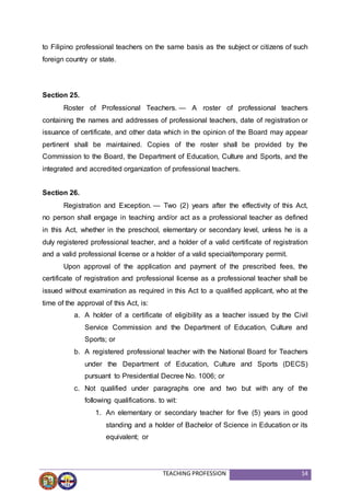 TEACHING PROFESSION 14
to Filipino professional teachers on the same basis as the subject or citizens of such
foreign country or state.
Section 25.
Roster of Professional Teachers. — A roster of professional teachers
containing the names and addresses of professional teachers, date of registration or
issuance of certificate, and other data which in the opinion of the Board may appear
pertinent shall be maintained. Copies of the roster shall be provided by the
Commission to the Board, the Department of Education, Culture and Sports, and the
integrated and accredited organization of professional teachers.
Section 26.
Registration and Exception. — Two (2) years after the effectivity of this Act,
no person shall engage in teaching and/or act as a professional teacher as defined
in this Act, whether in the preschool, elementary or secondary level, unless he is a
duly registered professional teacher, and a holder of a valid certificate of registration
and a valid professional license or a holder of a valid special/temporary permit.
Upon approval of the application and payment of the prescribed fees, the
certificate of registration and professional license as a professional teacher shall be
issued without examination as required in this Act to a qualified applicant, who at the
time of the approval of this Act, is:
a. A holder of a certificate of eligibility as a teacher issued by the Civil
Service Commission and the Department of Education, Culture and
Sports; or
b. A registered professional teacher with the National Board for Teachers
under the Department of Education, Culture and Sports (DECS)
pursuant to Presidential Decree No. 1006; or
c. Not qualified under paragraphs one and two but with any of the
following qualifications. to wit:
1. An elementary or secondary teacher for five (5) years in good
standing and a holder of Bachelor of Science in Education or its
equivalent; or
 