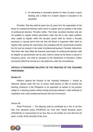 TEACHING PROFESSION 15
2. An elementary or secondary teacher for three (3) years in good
standing and a holder of a master's degree in education or its
equivalent.
Provided, That they shall be given two (2) years from the organization of the
Board for professional teachers within which to register and be included in the roster
of professional teachers: Provided, further, That those incumbent teachers who are
not qualified to register without examination under this Act or who, albeit qualified,
were unable to register within the two-year period shall be issued a five-year
temporary or special permit from the time the Board is organized within which to
register after passing the examination and complying with the requirements provided
this Act and be included in the roster of professional teachers: Provided, furthermore,
That those who have failed the licensure examination for professional teachers shall
be eligible as para-teachers and as such, shall be issued by the Board a special or
temporary permit, and shall be assigned by the Department of Education, Culture
and Sports (DECS) to schools as it may determine under the circumstances.
ARTICLE IV PROVISIONS RELATIVE TO THE PRACTICE OF THE TEACHING
PROFESSION
Section 27.
Inhibition Against the Practice of the Teaching Profession. — Except as
otherwise allowed under this Act, no person shall practice or offer to practice the
teaching profession in the Philippines or be appointed as teacher to any position
calling for a teaching position without having previously obtained a valid certificate of
registration and a valid professional license from the Commission.
Section 28.
Penal Provisions. — The following shall be punishable by a fine of not less
than Five thousand pesos (P5,000.00) nor more than Twenty thousand pesos
(P20,000.00) or imprisonment of nor less than six (6) months nor more than five (5)
years, or both, at the discretion of the court:
 