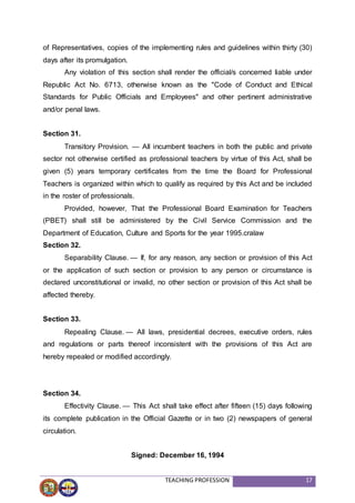 TEACHING PROFESSION 17
of Representatives, copies of the implementing rules and guidelines within thirty (30)
days after its promulgation.
Any violation of this section shall render the official/s concerned liable under
Republic Act No. 6713, otherwise known as the "Code of Conduct and Ethical
Standards for Public Officials and Employees" and other pertinent administrative
and/or penal laws.
Section 31.
Transitory Provision. — All incumbent teachers in both the public and private
sector not otherwise certified as professional teachers by virtue of this Act, shall be
given (5) years temporary certificates from the time the Board for Professional
Teachers is organized within which to qualify as required by this Act and be included
in the roster of professionals.
Provided, however, That the Professional Board Examination for Teachers
(PBET) shall still be administered by the Civil Service Commission and the
Department of Education, Culture and Sports for the year 1995.cralaw
Section 32.
Separability Clause. — If, for any reason, any section or provision of this Act
or the application of such section or provision to any person or circumstance is
declared unconstitutional or invalid, no other section or provision of this Act shall be
affected thereby.
Section 33.
Repealing Clause. — All laws, presidential decrees, executive orders, rules
and regulations or parts thereof inconsistent with the provisions of this Act are
hereby repealed or modified accordingly.
Section 34.
Effectivity Clause. — This Act shall take effect after fifteen (15) days following
its complete publication in the Official Gazette or in two (2) newspapers of general
circulation.
Signed: December 16, 1994
 