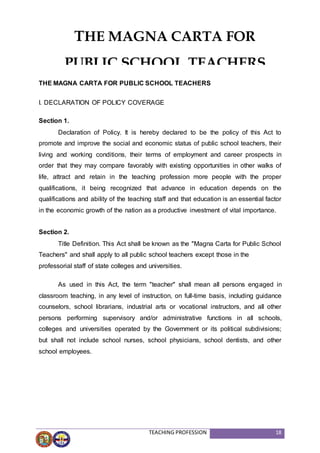TEACHING PROFESSION 18
THE MAGNA CARTA FOR PUBLIC SCHOOL TEACHERS
I. DECLARATION OF POLICY COVERAGE
Section 1.
Declaration of Policy. It is hereby declared to be the policy of this Act to
promote and improve the social and economic status of public school teachers, their
living and working conditions, their terms of employment and career prospects in
order that they may compare favorably with existing opportunities in other walks of
life, attract and retain in the teaching profession more people with the proper
qualifications, it being recognized that advance in education depends on the
qualifications and ability of the teaching staff and that education is an essential factor
in the economic growth of the nation as a productive investment of vital importance.
Section 2.
Title Definition. This Act shall be known as the "Magna Carta for Public School
Teachers" and shall apply to all public school teachers except those in the
professorial staff of state colleges and universities.
As used in this Act, the term "teacher" shall mean all persons engaged in
classroom teaching, in any level of instruction, on full-time basis, including guidance
counselors, school librarians, industrial arts or vocational instructors, and all other
persons performing supervisory and/or administrative functions in all schools,
colleges and universities operated by the Government or its political subdivisions;
but shall not include school nurses, school physicians, school dentists, and other
school employees.
THE MAGNA CARTA FOR
PUBLIC SCHOOL TEACHERS
 