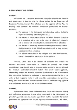 TEACHING PROFESSION 19
II. RECRUITMENT AND CAREER
Section 3.
Recruitment and Qualification. Recruitment policy with respect to the selection
and appointment of teachers shall be clearly defined by the Department of
Education: Provided, however, That effective upon the approval of this Act, the
following shall constitute the minimum educational qualifications for teacher-
applicants:
a. For teachers in the kindergarten and elementary grades, Bachelor's
degree in Elementary Education (B.S.E.ED.);
b. For teachers of the secondary schools, Bachelor's degree in Education
or its equivalent with a major and a minor; or a Bachelor's degree in
Arts or Science with at least eighteen professional units in Education.
c. For teachers of secondary vocational and two years technical courses,
Bachelor's degree in the field of specialization with at least eighteen
professional units in education;
d. For teachers of courses on the collegiate level, other than vocational,
master's degree with a specific area of specialization;
Provided, further, That in the absence of applicants who possess the
minimum educational qualifications as hereinabove provided, the school
superintendent may appoint, under a temporary status, applicants who do not meet
the minimum qualifications: Provided, further, That should teacher-applicants,
whether they possess the minimum educational qualifications or not, be required to
take competitive examinations, preference in making appointments shall be in the
order of their respective ranks in said competitive examinations: And provided,
finally, That the results of the examinations shall be made public and every applicant
shall be furnished with his score and rank in said examinations.
Section 4.
Probationary Period. When recruitment takes place after adequate training
and professional preparation in any school recognized by the Government, no
probationary period preceding regular appointment shall be imposed if the teacher
possesses the appropriate civil service eligibility: Provided, however, That where,
 