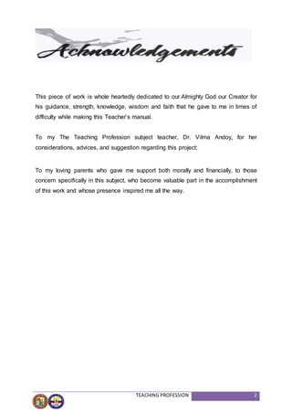 TEACHING PROFESSION 2
This piece of work is whole heartedly dedicated to our Almighty God our Creator for
his guidance, strength, knowledge, wisdom and faith that he gave to me in times of
difficulty while making this Teacher’s manual.
To my The Teaching Profession subject teacher, Dr. Vilma Andoy, for her
considerations, advices, and suggestion regarding this project;
To my loving parents who gave me support both morally and financially, to those
concern specifically in this subject, who become valuable part in the accomplishment
of this work and whose presence inspired me all the way.
 