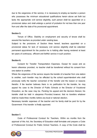 TEACHING PROFESSION 20
due to the exigencies of the service, it is necessary to employ as teacher a person
who possesses the minimum educational qualifications herein above set forth but
lacks the appropriate civil service eligibility, such person shall be appointed on a
provisional status and shall undergo a period of probation for not less than one year
from and after the date of his provisional appointment.
Section 5.
Tenure of Office. Stability on employment and security of tenure shall be
assured the teachers as provided under existing laws.
Subject to the provisions of Section three hereof, teachers appointed on a
provisional status for lack of necessary civil service eligibility shall be extended
permanent appointment for the position he is holding after having rendered at least
ten years of continuous, efficient and faithful service in such position.
Section 6.
Consent for Transfer Transportation Expenses. Except for cause and as
herein otherwise provided, no teacher shall be transferred without his consent from
one station to another.
Where the exigencies of the service require the transfer of a teacher from one station
to another, such transfer may be effected by the school superintendent who shall
previously notify the teacher concerned of the transfer and the reason or reasons
therefor. If the teacher believes there is no justification for the transfer, he may
appeal his case to the Director of Public Schools or the Director of Vocational
Education, as the case may be. Pending his appeal and the decision thereon, his
transfer shall be held in abeyance: Provided, however, that no transfers whatever
shall be made three months before any local or national election.
Necessary transfer expenses of the teacher and his family shall be paid for by the
Government if his transfer is finally approved.
Section 7.
Code of Professional Conduct for Teachers. Within six months from the
approval of this Act, the Secretary of Education shall formulate and prepare a Code
of Professional Conduct for Public School Teachers. A copy of the Code shall be
 