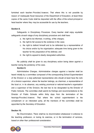 TEACHING PROFESSION 21
furnished each teacher: Provided, however, That where this is not possible by
reason of inadequate fiscal resources of the Department of Education, at least three
copies of the same Code shall be deposited with the office of the school principal or
head teacher where they may be accessible for use by the teachers.
Section 8.
Safeguards in Disciplinary Procedure. Every teacher shall enjoy equitable
safeguards at each stage of any disciplinary procedure and shall have:
a. the right to be informed, in writing, of the charges;
b. the right to full access to the evidence in the case;
c. the right to defend himself and to be defended by a representative of
his choice and/or by his organization, adequate time being given to the
teacher for the preparation of his defense; and
d. the right to appeal to clearly designated authorities.
No publicity shall be given to any disciplinary action being taken against a
teacher during the pendency of his case.
Section 9.
Administrative Charges. Administrative charges against a teacher shall be
heard initially by a committee composed of the corresponding School Superintendent
of the Division or a duly authorized representative who should at least have the rank
of a division supervisor, where the teacher belongs, as chairman, a representative of
the local or, in its absence, any existing provincial or national teacher's organization
and a supervisor of the Division, the last two to be designated by the Director of
Public Schools. The committee shall submit its findings and recommendations to the
Director of Public Schools within thirty days from the termination of the
hearings:Provided, however, That where the school superintendent is the
complainant or an interested party, all the members of the committee shall be
appointed by the Secretary of Education.
Section 10.
No Discrimination. There shall be no discrimination whatsoever in entrance to
the teaching profession, or during its exercise, or in the termination of services,
based on other than professional consideration.
 