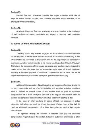 TEACHING PROFESSION 22
Section 11.
Married Teachers. Whenever possible, the proper authorities shall take all
steps to enable married couples, both of whom are public school teachers, to be
employed in the same locality.
Section 12.
Academic Freedom. Teachers shall enjoy academic freedom in the discharge
of their professional duties, particularly with regard to teaching and classroom
methods.
III. HOURS OF WORK AND REMUNERATION
Section 13.
Teaching Hours. Any teacher engaged in actual classroom instruction shall
not be required to render more than six hours of actual classroom teaching a day,
which shall be so scheduled as to give him time for the preparation and correction of
exercises and other work incidental to his normal teaching duties: Provided,however,
That where the exigencies of the service so require, any teacher may be required to
render more than six hours but not exceeding eight hours of actual classroom
teaching a day upon payment of additional compensation at the same rate as his
regular remuneration plus at least twenty-five per cent of his basic pay.
Section 14.
Additional Compensation. Notwithstanding any provision of existing law to the
contrary, co-curricula and out of school activities and any other activities outside of
what is defined as normal duties of any teacher shall be paid an additional
compensation of at least twenty-five per cent of his regular remuneration after the
teacher has completed at least six hours of actual classroom teaching a day.
In the case of other teachers or school officials not engaged in actual
classroom instruction, any work performed in excess of eight hours a day shall be
paid an additional compensation of at least twenty-five per cent of their regular
remuneration.
The agencies utilizing the services of teachers shall pay the additional
compensation required under this section. Education authorities shall refuse to allow
 