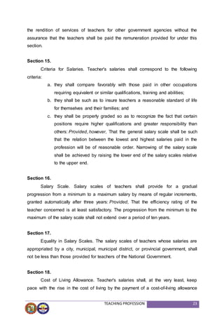 TEACHING PROFESSION 23
the rendition of services of teachers for other government agencies without the
assurance that the teachers shall be paid the remuneration provided for under this
section.
Section 15.
Criteria for Salaries. Teacher's salaries shall correspond to the following
criteria:
a. they shall compare favorably with those paid in other occupations
requiring equivalent or similar qualifications, training and abilities;
b. they shall be such as to insure teachers a reasonable standard of life
for themselves and their families; and
c. they shall be properly graded so as to recognize the fact that certain
positions require higher qualifications and greater responsibility than
others: Provided, however, That the general salary scale shall be such
that the relation between the lowest and highest salaries paid in the
profession will be of reasonable order. Narrowing of the salary scale
shall be achieved by raising the lower end of the salary scales relative
to the upper end.
Section 16.
Salary Scale. Salary scales of teachers shall provide for a gradual
progression from a minimum to a maximum salary by means of regular increments,
granted automatically after three years: Provided, That the efficiency rating of the
teacher concerned is at least satisfactory. The progression from the minimum to the
maximum of the salary scale shall not extend over a period of ten years.
Section 17.
Equality in Salary Scales. The salary scales of teachers whose salaries are
appropriated by a city, municipal, municipal district, or provincial government, shall
not be less than those provided for teachers of the National Government.
Section 18.
Cost of Living Allowance. Teacher's salaries shall, at the very least, keep
pace with the rise in the cost of living by the payment of a cost-of-living allowance
 