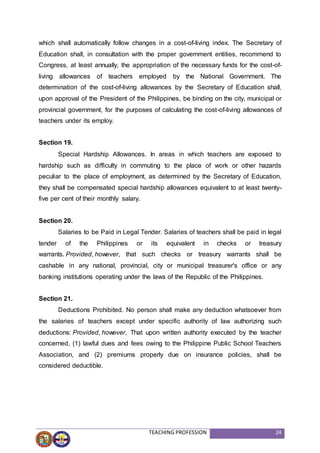 TEACHING PROFESSION 24
which shall automatically follow changes in a cost-of-living index. The Secretary of
Education shall, in consultation with the proper government entities, recommend to
Congress, at least annually, the appropriation of the necessary funds for the cost-of-
living allowances of teachers employed by the National Government. The
determination of the cost-of-living allowances by the Secretary of Education shall,
upon approval of the President of the Philippines, be binding on the city, municipal or
provincial government, for the purposes of calculating the cost-of-living allowances of
teachers under its employ.
Section 19.
Special Hardship Allowances. In areas in which teachers are exposed to
hardship such as difficulty in commuting to the place of work or other hazards
peculiar to the place of employment, as determined by the Secretary of Education,
they shall be compensated special hardship allowances equivalent to at least twenty-
five per cent of their monthly salary.
Section 20.
Salaries to be Paid in Legal Tender. Salaries of teachers shall be paid in legal
tender of the Philippines or its equivalent in checks or treasury
warrants. Provided, however, that such checks or treasury warrants shall be
cashable in any national, provincial, city or municipal treasurer's office or any
banking institutions operating under the laws of the Republic of the Philippines.
Section 21.
Deductions Prohibited. No person shall make any deduction whatsoever from
the salaries of teachers except under specific authority of law authorizing such
deductions: Provided, however, That upon written authority executed by the teacher
concerned, (1) lawful dues and fees owing to the Philippine Public School Teachers
Association, and (2) premiums properly due on insurance policies, shall be
considered deductible.
 
