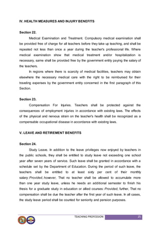 TEACHING PROFESSION 25
IV. HEALTH MEASURES AND INJURY BENEFITS
Section 22.
Medical Examination and Treatment. Compulsory medical examination shall
be provided free of charge for all teachers before they take up teaching, and shall be
repeated not less than once a year during the teacher's professional life. Where
medical examination show that medical treatment and/or hospitalization is
necessary, same shall be provided free by the government entity paying the salary of
the teachers.
In regions where there is scarcity of medical facilities, teachers may obtain
elsewhere the necessary medical care with the right to be reimbursed for their
traveling expenses by the government entity concerned in the first paragraph of this
Section.
Section 23.
Compensation For Injuries. Teachers shall be protected against the
consequences of employment injuries in accordance with existing laws. The effects
of the physical and nervous strain on the teacher's health shall be recognized as a
compensable occupational disease in accordance with existing laws.
V. LEAVE AND RETIREMENT BENEFITS
Section 24.
Study Leave. In addition to the leave privileges now enjoyed by teachers in
the public schools, they shall be entitled to study leave not exceeding one school
year after seven years of service. Such leave shall be granted in accordance with a
schedule set by the Department of Education. During the period of such leave, the
teachers shall be entitled to at least sixty per cent of their monthly
salary: Provided, however, That no teacher shall be allowed to accumulate more
than one year study leave, unless he needs an additional semester to finish his
thesis for a graduate study in education or allied courses: Provided, further, That no
compensation shall be due the teacher after the first year of such leave. In all cases,
the study leave period shall be counted for seniority and pension purposes.
 