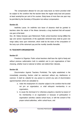 TEACHING PROFESSION 26
The compensation allowed for one year study leave as herein provided shall
be subject to the condition that the teacher takes the regular study load and passes
at least seventy-five per cent of his courses. Study leave of more than one year may
be permitted by the Secretary of Education but without compensation.
Section 25.
Indefinite Leave. An indefinite sick leave of absence shall be granted to
teachers when the nature of the illness demands a long treatment that will exceed
one year at the least.
Sec. 26. Salary Increase upon Retirement. Public school teachers having fulfilled the
age and service requirements of the applicable retirement laws shall be given one
range salary raise upon retirement, which shall be the basis of the computation of
the lump sum of the retirement pay and the monthly benefits thereafter.
VI. TEACHER'S ORGANIZATION
Section 27.
Freedom to Organize. Public school teachers shall have the right to freely and
without previous authorization both to establish and to join organizations of their
choosing, whether local or national to further and defend their interests.
Section 28.
Discrimination Against Teachers Prohibited. The rights established in the
immediately preceding Section shall be exercised without any interference or
coercion. It shall be unlawful for any person to commit any acts of discrimination
against teachers which are calculated to
a. make the employment of a teacher subject to the condition that he shall
not join an organization, or shall relinquish membership in an
organization,
b. to cause the dismissal of or otherwise prejudice a teacher by reason of
his membership in an organization or because of participation in
organization activities outside school hours, or with the consent of the
proper school authorities, within school hours, and
 