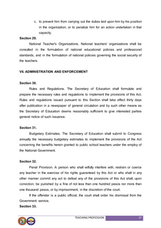 TEACHING PROFESSION 27
c. to prevent him from carrying out the duties laid upon him by his position
in the organization, or to penalize him for an action undertaken in that
capacity.
Section 29.
National Teacher's Organizations. National teachers' organizations shall be
consulted in the formulation of national educational policies and professional
standards, and in the formulation of national policies governing the social security of
the teachers.
VII. ADMINISTRATION AND ENFORCEMENT
Section 30.
Rules and Regulations. The Secretary of Education shall formulate and
prepare the necessary rules and regulations to implement the provisions of this Act.
Rules and regulations issued pursuant to this Section shall take effect thirty days
after publication in a newspaper of general circulation and by such other means as
the Secretary of Education deems reasonably sufficient to give interested parties
general notice of such issuance.
Section 31.
Budgetary Estimates. The Secretary of Education shall submit to Congress
annually the necessary budgetary estimates to implement the provisions of the Act
concerning the benefits herein granted to public school teachers under the employ of
the National Government.
Section 32.
Penal Provision. A person who shall wilfully interfere with, restrain or coerce
any teacher in the exercise of his rights guaranteed by this Act or who shall in any
other manner commit any act to defeat any of the provisions of this Act shall, upon
conviction, be punished by a fine of not less than one hundred pesos nor more than
one thousand pesos, or by imprisonment, in the discretion of the court.
If the offender is a public official, the court shall order his dismissal from the
Government service.
Section 33.
 