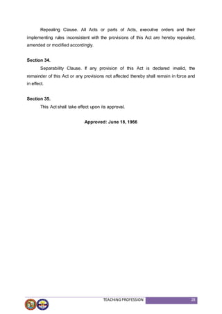 TEACHING PROFESSION 28
Repealing Clause. All Acts or parts of Acts, executive orders and their
implementing rules inconsistent with the provisions of this Act are hereby repealed,
amended or modified accordingly.
Section 34.
Separability Clause. If any provision of this Act is declared invalid, the
remainder of this Act or any provisions not affected thereby shall remain in force and
in effect.
Section 35.
This Act shall take effect upon its approval.
Approved: June 18, 1966
 