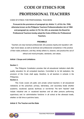 TEACHING PROFESSION 29
CODE OF ETHICS FOR PROFESSIONAL TEACHERS
Pursuant to the provisions of paragraph (e), Article 11, of R.A. No. 7836,
otherwise known as the Philippine Teachers Professionalization Act of 1994
and paragraph (a), section 6, P.D. No. 223, as amended, the Board for
Professional Teachers hereby adopt the Code of Ethics for Professional
Teachers.
PREAMBLE
Teachers are duly licensed professionals who possess dignity and reputation with
high moral values as well as technical and professional competence in the practice
of their noble profession, and they strictly adhere to, observe, and practice this set of
ethical and moral principles, standards, and values.
Article I: Scope and Limitations
Section 1.
The Philippine Constitution provides that all educational institution shall offer
quality education for all competent teachers. Committed to its full realization, the
provision of this Code shall apply, therefore, to all teachers in schools in the
Philippines.
Section 2.
This Code covers all public and private school teachers in all educational
institutions at the preschool, primary, elementary, and secondary levels whether
academic, vocational, special, technical, or non-formal. The term “teacher” shall
include industrial arts or vocational teachers and all other persons performing
supervisory and /or administrative functions in all school at the aforesaid levels,
whether on full time or part-time basis.
Article II: The Teacher and the State
CODE OF ETHICS FOR
PROFESSIONAL TEACHERS
 