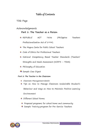 TEACHING PROFESSION 3
Table of Contents
Title Page
Acknowledgments
Part 1: The Teacher as a Person
REPUBLIC ACT 7836 (Philippine Teachers
Professionalization Act of 1994)
The Magna Carta for Public School Teachers
Code of Ethics For Professional Teachers
National Competency Based Teacher Standards (Teachers’
Strengths and Needs Assessment (NCBTS – TSNA)
Philosophy of Education
Sample Case Digest
Part 2: The Teacher in the Classroom
Classroom Management sketch
Tips on How to Manage Classroom Undesirable Student’s
Behaviour and Ways on How to Maintain Positive Learning
Environment
Different School Forms
Proposed programs for school home and community
Sample Training program for Pre-Service Teachers
 