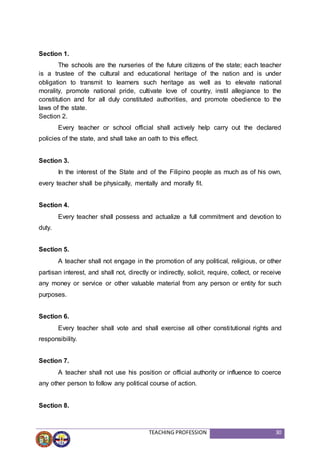 TEACHING PROFESSION 30
Section 1.
The schools are the nurseries of the future citizens of the state; each teacher
is a trustee of the cultural and educational heritage of the nation and is under
obligation to transmit to learners such heritage as well as to elevate national
morality, promote national pride, cultivate love of country, instil allegiance to the
constitution and for all duly constituted authorities, and promote obedience to the
laws of the state.
Section 2.
Every teacher or school official shall actively help carry out the declared
policies of the state, and shall take an oath to this effect.
Section 3.
In the interest of the State and of the Filipino people as much as of his own,
every teacher shall be physically, mentally and morally fit.
Section 4.
Every teacher shall possess and actualize a full commitment and devotion to
duty.
Section 5.
A teacher shall not engage in the promotion of any political, religious, or other
partisan interest, and shall not, directly or indirectly, solicit, require, collect, or receive
any money or service or other valuable material from any person or entity for such
purposes.
Section 6.
Every teacher shall vote and shall exercise all other constitutional rights and
responsibility.
Section 7.
A teacher shall not use his position or official authority or influence to coerce
any other person to follow any political course of action.
Section 8.
 