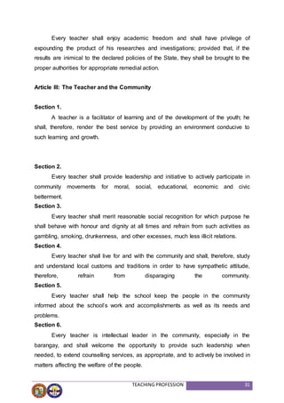 TEACHING PROFESSION 31
Every teacher shall enjoy academic freedom and shall have privilege of
expounding the product of his researches and investigations; provided that, if the
results are inimical to the declared policies of the State, they shall be brought to the
proper authorities for appropriate remedial action.
Article III: The Teacher and the Community
Section 1.
A teacher is a facilitator of learning and of the development of the youth; he
shall, therefore, render the best service by providing an environment conducive to
such learning and growth.
Section 2.
Every teacher shall provide leadership and initiative to actively participate in
community movements for moral, social, educational, economic and civic
betterment.
Section 3.
Every teacher shall merit reasonable social recognition for which purpose he
shall behave with honour and dignity at all times and refrain from such activities as
gambling, smoking, drunkenness, and other excesses, much less illicit relations.
Section 4.
Every teacher shall live for and with the community and shall, therefore, study
and understand local customs and traditions in order to have sympathetic attitude,
therefore, refrain from disparaging the community.
Section 5.
Every teacher shall help the school keep the people in the community
informed about the school’s work and accomplishments as well as its needs and
problems.
Section 6.
Every teacher is intellectual leader in the community, especially in the
barangay, and shall welcome the opportunity to provide such leadership when
needed, to extend counselling services, as appropriate, and to actively be involved in
matters affecting the welfare of the people.
 