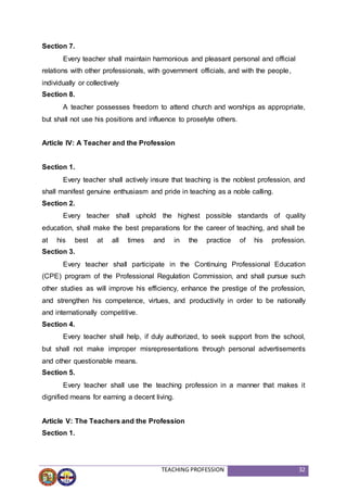 TEACHING PROFESSION 32
Section 7.
Every teacher shall maintain harmonious and pleasant personal and official
relations with other professionals, with government officials, and with the people,
individually or collectively
Section 8.
A teacher possesses freedom to attend church and worships as appropriate,
but shall not use his positions and influence to proselyte others.
Article IV: A Teacher and the Profession
Section 1.
Every teacher shall actively insure that teaching is the noblest profession, and
shall manifest genuine enthusiasm and pride in teaching as a noble calling.
Section 2.
Every teacher shall uphold the highest possible standards of quality
education, shall make the best preparations for the career of teaching, and shall be
at his best at all times and in the practice of his profession.
Section 3.
Every teacher shall participate in the Continuing Professional Education
(CPE) program of the Professional Regulation Commission, and shall pursue such
other studies as will improve his efficiency, enhance the prestige of the profession,
and strengthen his competence, virtues, and productivity in order to be nationally
and internationally competitive.
Section 4.
Every teacher shall help, if duly authorized, to seek support from the school,
but shall not make improper misrepresentations through personal advertisements
and other questionable means.
Section 5.
Every teacher shall use the teaching profession in a manner that makes it
dignified means for earning a decent living.
Article V: The Teachers and the Profession
Section 1.
 
