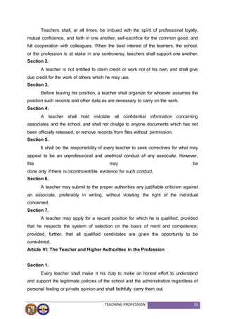 TEACHING PROFESSION 33
Teachers shall, at all times, be imbued with the spirit of professional loyalty,
mutual confidence, and faith in one another, self-sacrifice for the common good; and
full cooperation with colleagues. When the best interest of the learners, the school,
or the profession is at stake in any controversy, teachers shall support one another.
Section 2.
A teacher is not entitled to claim credit or work not of his own, and shall give
due credit for the work of others which he may use.
Section 3.
Before leaving his position, a teacher shall organize for whoever assumes the
position such records and other data as are necessary to carry on the work.
Section 4.
A teacher shall hold inviolate all confidential information concerning
associates and the school, and shall not divulge to anyone documents which has not
been officially released, or remove records from files without permission.
Section 5.
It shall be the responsibility of every teacher to seek correctives for what may
appear to be an unprofessional and unethical conduct of any associate. However,
this may be
done only if there is incontrovertible evidence for such conduct.
Section 6.
A teacher may submit to the proper authorities any justifiable criticism against
an associate, preferably in writing, without violating the right of the individual
concerned.
Section 7.
A teacher may apply for a vacant position for which he is qualified; provided
that he respects the system of selection on the basis of merit and competence;
provided, further, that all qualified candidates are given the opportunity to be
considered.
Article VI: The Teacher and Higher Authorities in the Profession
Section 1.
Every teacher shall make it his duty to make an honest effort to understand
and support the legitimate policies of the school and the administration regardless of
personal feeling or private opinion and shall faithfully carry them out.
 