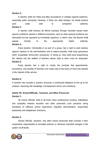 TEACHING PROFESSION 34
Section 2.
A teacher shall not make any false accusations or charges against superiors,
especially under anonymity. However, if there are valid charges, he should present
such under oath to competent authority.
Section 3.
A teacher shall transact all official business through channels except when
special conditions warrant a different procedure, such as when special conditions are
advocated but are opposed by immediate superiors, in which case, the teacher shall
appeal directly to the appropriate higher authority.
Section 4.
Every teacher, individually or as part of a group, has a right to seek redress
against injustice to the administration and to extent possible, shall raise grievances
within acceptable democratic possesses. In doing so, they shall avoid jeopardizing
the interest and the welfare of learners whose right to learn must be respected.
Section 5.
Every teacher has a right to invoke the principle that appointments,
promotions, and transfer of teachers are made only on the basis of merit and needed
in the interest of the service.
Section 6.
A teacher who accepts a position assumes a contractual obligation to live up to his
contract, assuming full knowledge of employment terms and conditions.
Article VII: School Officials, Teachers, and Other Personnel
Section 1.
All school officials shall at all times show professional courtesy, helpfulness
and sympathy towards teachers and other personnel, such practices being
standards of effective school supervision, dignified administration, responsible
leadership and enlightened directions.
Section 2.
School officials, teachers, and other school personnel shall consider it their
cooperative responsibility to formulate policies or introduce important changes in the
system at all levels.
 