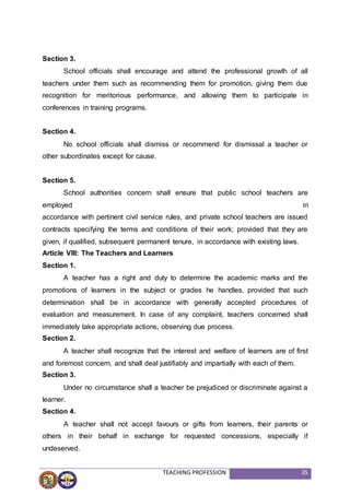 TEACHING PROFESSION 35
Section 3.
School officials shall encourage and attend the professional growth of all
teachers under them such as recommending them for promotion, giving them due
recognition for meritorious performance, and allowing them to participate in
conferences in training programs.
Section 4.
No school officials shall dismiss or recommend for dismissal a teacher or
other subordinates except for cause.
Section 5.
School authorities concern shall ensure that public school teachers are
employed in
accordance with pertinent civil service rules, and private school teachers are issued
contracts specifying the terms and conditions of their work; provided that they are
given, if qualified, subsequent permanent tenure, in accordance with existing laws.
Article VIII: The Teachers and Learners
Section 1.
A teacher has a right and duty to determine the academic marks and the
promotions of learners in the subject or grades he handles, provided that such
determination shall be in accordance with generally accepted procedures of
evaluation and measurement. In case of any complaint, teachers concerned shall
immediately take appropriate actions, observing due process.
Section 2.
A teacher shall recognize that the interest and welfare of learners are of first
and foremost concern, and shall deal justifiably and impartially with each of them.
Section 3.
Under no circumstance shall a teacher be prejudiced or discriminate against a
learner.
Section 4.
A teacher shall not accept favours or gifts from learners, their parents or
others in their behalf in exchange for requested concessions, especially if
undeserved.
 