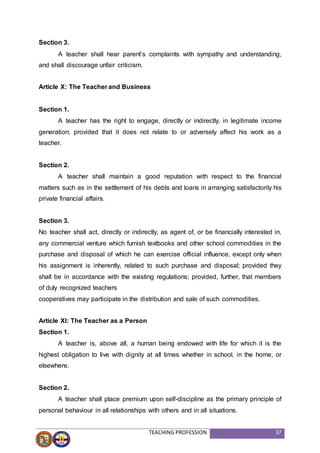 TEACHING PROFESSION 37
Section 3.
A teacher shall hear parent’s complaints with sympathy and understanding,
and shall discourage unfair criticism.
Article X: The Teacher and Business
Section 1.
A teacher has the right to engage, directly or indirectly, in legitimate income
generation; provided that it does not relate to or adversely affect his work as a
teacher.
Section 2.
A teacher shall maintain a good reputation with respect to the financial
matters such as in the settlement of his debts and loans in arranging satisfactorily his
private financial affairs.
Section 3.
No teacher shall act, directly or indirectly, as agent of, or be financially interested in,
any commercial venture which furnish textbooks and other school commodities in the
purchase and disposal of which he can exercise official influence, except only when
his assignment is inherently, related to such purchase and disposal; provided they
shall be in accordance with the existing regulations; provided, further, that members
of duly recognized teachers
cooperatives may participate in the distribution and sale of such commodities.
Article XI: The Teacher as a Person
Section 1.
A teacher is, above all, a human being endowed with life for which it is the
highest obligation to live with dignity at all times whether in school, in the home, or
elsewhere.
Section 2.
A teacher shall place premium upon self-discipline as the primary principle of
personal behaviour in all relationships with others and in all situations.
 