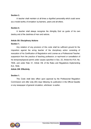 TEACHING PROFESSION 38
Section 3.
A teacher shall maintain at all times a dignified personality which could serve
as a model worthy of emulation by learners, peers and all others.
Section 4.
A teacher shall always recognize the Almighty God as guide of his own
destiny and of the destinies of men and nations.
Article XII: Disciplinary Actions
Section 1.
Any violation of any provision of this code shall be sufficient ground for the
imposition against the erring teacher of the disciplinary action consisting of
revocation of his Certification of Registration and License as a Professional Teacher,
suspension from the practice of teaching profession, or reprimand or cancellation of
his temporary/special permit under causes specified in Sec. 23, Article III or R.A. No.
7836, and under Rule 31, Article VIII, of the Rules and Regulations Implementing
R.A. 7836.
Article XIII: Effectivity
Section 1.
This Code shall take effect upon approval by the Professional Regulation
Commission and after sixty (60) days following its publication in the Official Gazette
or any newspaper of general circulation, whichever is earlier.
 