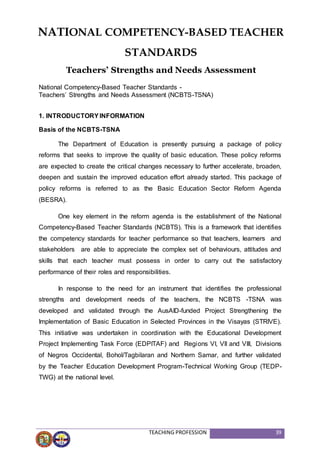 TEACHING PROFESSION 39
National Competency-Based Teacher Standards -
Teachers’ Strengths and Needs Assessment (NCBTS-TSNA)
1. INTRODUCTORYINFORMATION
Basis of the NCBTS-TSNA
The Department of Education is presently pursuing a package of policy
reforms that seeks to improve the quality of basic education. These policy reforms
are expected to create the critical changes necessary to further accelerate, broaden,
deepen and sustain the improved education effort already started. This package of
policy reforms is referred to as the Basic Education Sector Reform Agenda
(BESRA).
One key element in the reform agenda is the establishment of the National
Competency-Based Teacher Standards (NCBTS). This is a framework that identifies
the competency standards for teacher performance so that teachers, learners and
stakeholders are able to appreciate the complex set of behaviours, attitudes and
skills that each teacher must possess in order to carry out the satisfactory
performance of their roles and responsibilities.
In response to the need for an instrument that identifies the professional
strengths and development needs of the teachers, the NCBTS -TSNA was
developed and validated through the AusAID-funded Project Strengthening the
Implementation of Basic Education in Selected Provinces in the Visayas (STRIVE).
This initiative was undertaken in coordination with the Educational Development
Project Implementing Task Force (EDPITAF) and Regions VI, VII and VIII, Divisions
of Negros Occidental, Bohol/Tagbilaran and Northern Samar, and further validated
by the Teacher Education Development Program-Technical Working Group (TEDP-
TWG) at the national level.
NATIONAL COMPETENCY-BASED TEACHER
STANDARDS
Teachers’ Strengths and Needs Assessment
NCBTS – TSNA
 