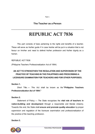 TEACHING PROFESSION 4
Part 1
The Teacher as a Person
This part consists of laws pertaining to the rights and benefits of a teacher.
These will serve as his/her guide if in case he/she will be put in a situation that is not
favour on him/her and need to defend his/her profession and his/her dignity as a
human.
REPUBLIC ACT 7836
(Philippine Teachers Professionalization Act of 1994)
AN ACT TO STRENGTHEN THE REGULATION AND SUPERVISION OF THE
PRACTICE OF TEACHING IN THE PHILIPPINES AND PRESCRIBING A
LICENSURE EXAMINATION FOR TEACHERS AND FOR OTHER PURPOSES.
Section 1.
Short Title. — This Act shall be known as the "Philippine Teachers
Professionalization Act of 1994."
Section 2.
Statement of Policy. — The State recognizes the vital role of teachers in
nation-building and development through a responsible and literate citizenry.
Towards this end, the State shall ensure and promote quality education by proper
supervision and regulation of the licensure examination and professionalization of
the practice of the teaching profession.
Section 3.
REPUBLIC ACT 7836
 