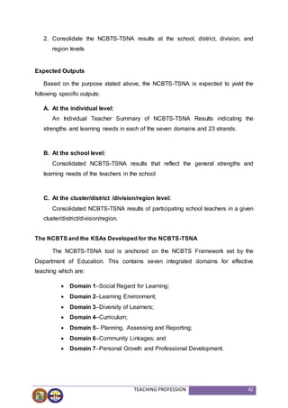 TEACHING PROFESSION 42
2. Consolidate the NCBTS-TSNA results at the school, district, division, and
region levels
Expected Outputs
Based on the purpose stated above, the NCBTS-TSNA is expected to yield the
following specific outputs:
A. At the individual level:
An Individual Teacher Summary of NCBTS-TSNA Results indicating the
strengths and learning needs in each of the seven domains and 23 strands.
B. At the school level:
Consolidated NCBTS-TSNA results that reflect the general strengths and
learning needs of the teachers in the school
C. At the cluster/district /division/region level:
Consolidated NCBTS-TSNA results of participating school teachers in a given
cluster/district/division/region.
The NCBTS and the KSAs Developed for the NCBTS-TSNA
The NCBTS-TSNA tool is anchored on the NCBTS Framework set by the
Department of Education. This contains seven integrated domains for effective
teaching which are:
 Domain 1–Social Regard for Learning;
 Domain 2–Learning Environment;
 Domain 3–Diversity of Learners;
 Domain 4–Curriculum;
 Domain 5– Planning, Assessing and Reporting;
 Domain 6–Community Linkages; and
 Domain 7–Personal Growth and Professional Development.
 