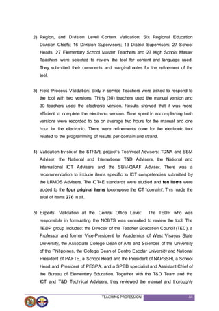 TEACHING PROFESSION 44
2) Region, and Division Level Content Validation: Six Regional Education
Division Chiefs; 16 Division Supervisors; 13 District Supervisors; 27 School
Heads, 27 Elementary School Master Teachers and 27 High School Master
Teachers were selected to review the tool for content and language used.
They submitted their comments and marginal notes for the refinement of the
tool.
3) Field Process Validation: Sixty In-service Teachers were asked to respond to
the tool with two versions. Thirty (30) teachers used the manual version and
30 teachers used the electronic version. Results showed that it was more
efficient to complete the electronic version. Time spent in accomplishing both
versions were recorded to be on average two hours for the manual and one
hour for the electronic. There were refinements done for the electronic tool
related to the programming of results per domain and strand.
4) Validation by six of the STRIVE project’s Technical Advisers: TDNA and SBM
Adviser, the National and International T&D Advisers, the National and
International ICT Advisers and the SBM-QAAF Adviser. There was a
recommendation to include items specific to ICT competencies submitted by
the LRMDS Advisers. The ICT4E standards were studied and ten items were
added to the four original items tocompose the ICT “domain”. This made the
total of items 270 in all.
5) Experts’ Validation at the Central Office Level: The TEDP who was
responsible in formulating the NCBTS was consulted to review the tool. The
TEDP group included: the Director of the Teacher Education Council (TEC), a
Professor and former Vice-President for Academics of West Visayas State
University, the Associate College Dean of Arts and Sciences of the University
of the Philippines, the College Dean of Centro Escolar University and National
President of PAFTE, a School Head and the President of NAPSSHI, a School
Head and President of PESPA, and a SPED specialist and Assistant Chief of
the Bureau of Elementary Education. Together with the T&D Team and the
ICT and T&D Technical Advisers, they reviewed the manual and thoroughly
 
