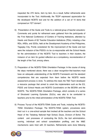 TEACHING PROFESSION 45
inspected the 270 items, item by item. As a result, further refinements were
incorporated to the Tool. Additionally, the TEDP expressed appreciation for
the developed NCBTS tool and for the addition of a set of 14 items that
composed an “ICT domain”.
6) Presentation of the Guide and Tools to a national group of teacher educators:
Comments and points for refinement were gathered from the participants of
the First National Conference of Centers of Training Institutions, attended by
Heads and Deans of 82 Teacher Education Institutions (TEIs), including a few
RDs, ARDs, and SDSs, held at the Development Academy of the Philippines,
Tagaytay City. Points considered for the improvement of the Guide and tool
were the inclusion of the PSDS’s to be co-responsible with the School Heads
for the administration of the NCBTS Tool to teachers in their clusters, the
inclusion of an item for guided reflection as a competency, reconsideration of
the length of the Tool, among others.
7) Preparation of the NCBTS-TSNA Orientation Package: In the course of doing
the steps mentioned above, there was a clear recognition that teachers must
have an adequate understanding of the NCBTS Framework and the standard
competencies that are expected from them before the NCBTS needs
assessment process is done. To address this need, the T&D Team developed
a resource package that aimed to orient the implementers such as the ES,
PSDS and School Heads and NCBTS Coordinators on the BESRA and the
NCBTS. The NCBTS-TSNA Orientation Package, which consists of a series
of Structured Learning Episodes (SLEs), was also to be conducted to
teachers prior to the initial administration of the NCBTS-TSNA Tool.
8) Process Try-out of the NCBTS-TSNA Guide and Tools, including the NCBTS-
TSNA Orientation Package: The NCBTS-TSNA system, procedures were
tried out in a one-school sample that involved all the teachers and the School
Head of the Tabalong National High School, Dauis, Division of Bohol. The
content and processes of conducting the SLEs, the tool administration,
scoring, individual and school consolidation profiling, and the M&E
mechanisms were tried with 33 teachers. Refinements were done following
 