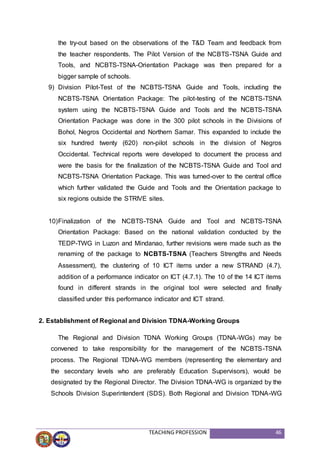 TEACHING PROFESSION 46
the try-out based on the observations of the T&D Team and feedback from
the teacher respondents. The Pilot Version of the NCBTS-TSNA Guide and
Tools, and NCBTS-TSNA-Orientation Package was then prepared for a
bigger sample of schools.
9) Division Pilot-Test of the NCBTS-TSNA Guide and Tools, including the
NCBTS-TSNA Orientation Package: The pilot-testing of the NCBTS-TSNA
system using the NCBTS-TSNA Guide and Tools and the NCBTS-TSNA
Orientation Package was done in the 300 pilot schools in the Divisions of
Bohol, Negros Occidental and Northern Samar. This expanded to include the
six hundred twenty (620) non-pilot schools in the division of Negros
Occidental. Technical reports were developed to document the process and
were the basis for the finalization of the NCBTS-TSNA Guide and Tool and
NCBTS-TSNA Orientation Package. This was turned-over to the central office
which further validated the Guide and Tools and the Orientation package to
six regions outside the STRIVE sites.
10)Finalization of the NCBTS-TSNA Guide and Tool and NCBTS-TSNA
Orientation Package: Based on the national validation conducted by the
TEDP-TWG in Luzon and Mindanao, further revisions were made such as the
renaming of the package to NCBTS-TSNA (Teachers Strengths and Needs
Assessment), the clustering of 10 ICT items under a new STRAND (4.7),
addition of a performance indicator on ICT (4.7.1). The 10 of the 14 ICT items
found in different strands in the original tool were selected and finally
classified under this performance indicator and ICT strand.
2. Establishment of Regional and Division TDNA-Working Groups
The Regional and Division TDNA Working Groups (TDNA-WGs) may be
convened to take responsibility for the management of the NCBTS-TSNA
process. The Regional TDNA-WG members (representing the elementary and
the secondary levels who are preferably Education Supervisors), would be
designated by the Regional Director. The Division TDNA-WG is organized by the
Schools Division Superintendent (SDS). Both Regional and Division TDNA-WG
 