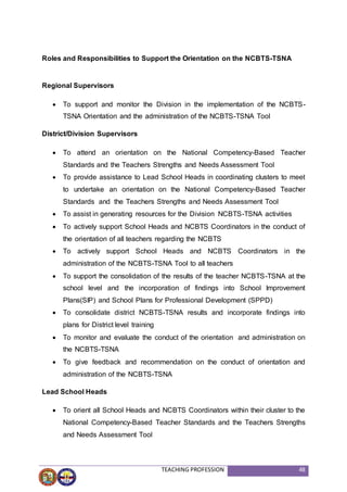 TEACHING PROFESSION 48
Roles and Responsibilities to Support the Orientation on the NCBTS-TSNA
Regional Supervisors
 To support and monitor the Division in the implementation of the NCBTS-
TSNA Orientation and the administration of the NCBTS-TSNA Tool
District/Division Supervisors
 To attend an orientation on the National Competency-Based Teacher
Standards and the Teachers Strengths and Needs Assessment Tool
 To provide assistance to Lead School Heads in coordinating clusters to meet
to undertake an orientation on the National Competency-Based Teacher
Standards and the Teachers Strengths and Needs Assessment Tool
 To assist in generating resources for the Division NCBTS-TSNA activities
 To actively support School Heads and NCBTS Coordinators in the conduct of
the orientation of all teachers regarding the NCBTS
 To actively support School Heads and NCBTS Coordinators in the
administration of the NCBTS-TSNA Tool to all teachers
 To support the consolidation of the results of the teacher NCBTS-TSNA at the
school level and the incorporation of findings into School Improvement
Plans(SIP) and School Plans for Professional Development (SPPD)
 To consolidate district NCBTS-TSNA results and incorporate findings into
plans for District level training
 To monitor and evaluate the conduct of the orientation and administration on
the NCBTS-TSNA
 To give feedback and recommendation on the conduct of orientation and
administration of the NCBTS-TSNA
Lead School Heads
 To orient all School Heads and NCBTS Coordinators within their cluster to the
National Competency-Based Teacher Standards and the Teachers Strengths
and Needs Assessment Tool
 