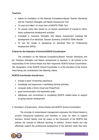 TEACHING PROFESSION 50
Teachers
 Attend an orientation on the National Competency-Based Teacher Standards
and the Teachers Strengths and Needs Assessment Tool
 To read and reflect on every item of NCBTS-TSNA Tool
 To answer every item based on an honest assessment of oneself to inform
future professional development activities
 Complete a Teachers Strengths and Needs Assessment including the
development of an Individual Teacher Summary of NCBTS-TSNA Results
 To use the results in developing an Individual Plan for Professional
development (IPPD)
Criteria for the Selection of School NCBTS Coordinators
The orientation on the National Competency-Based Teacher Standards and
the Teachers Strengths and Needs Assessment to teachers in all schools is the
responsibility of the School Heads and their respective NCBTS School Coordinators.
The designation of the NCBTS School Coordinator is at the discretion of the School
Head taking into consideration the following criteria.
NCBTS Coordinator should have:
 at least 3 years of teaching experience;
 knowledge and experience in facilitating training activities;
 computer skills in Word, Excel and PowerPoint;
 good communication and leadership skills;
 willingness and commitment in completing NCBTS related tasks to support
on-going teacher development.
3. Orientation of Supervisors, School Heads and NCBTS School Coordinators
The principle of school-based management empowers the School Heads to
provide instructional leadership and therefore in order for them to support
teachers, School Heads must be aware of the framework of the NCBTS that
defines the concept of effective teaching. In addition, School Heads can only
effectively support the professional development of the teachers when they have
 