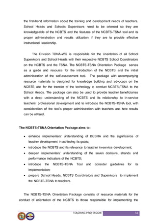 TEACHING PROFESSION 51
the first-hand information about the training and development needs of teachers.
School Heads and Schools Supervisors need to be oriented so they are
knowledgeable of the NCBTS and the features of the NCBTS-TSNA tool and its
proper administration and results utilization if they are to provide effective
instructional leadership.
The Division TDNA-WG is responsible for the orientation of all School
Supervisors and School Heads with their respective NCBTS School Coordinators
on the NCBTS and the TSNA. The NCBTS-TSNA Orientation Package serves
as a guide and resource for the introduction of the NCBTS and the initial
administration of the self-assessment tool. The package with accompanying
resource materials is designed for knowledge building and advocacy on the
NCBTS and for the transfer of the technology to conduct NCBTS-TSNA to the
School Heads. The package can also be used to provide teacher beneficiaries
with a deep understanding of the NCBTS and its relationship to in-service
teachers’ professional development and to introduce the NCBTS-TSNA tool, with
consideration of the tool’s proper administration with teachers and how results
can be utilized.
The NCBTS-TSNA Orientation Package aims to:
 enhance implementers’ understanding of BESRA and the significance of
teacher development in achieving its goals;
 introduce the NCBTS and its relevance to teacher in-service development;
 deepen implementers’ understanding of the seven domains, strands and
performance indicators of the NCBTS;
 introduce the NCBTS-TSNA Tool and consider guidelines for its
implementation;
 prepare School Heads, NCBTS Coordinators and Supervisors to implement
the NCBTS-TSNA to teachers.
The NCBTS-TSNA Orientation Package consists of resource materials for the
conduct of orientation of the NCBTS to those responsible for implementing the
 