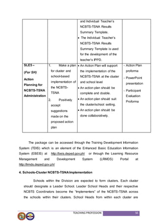 TEACHING PROFESSION 56
and Individual Teacher’s
NCBTS-TSNA Results
Summary Template.
 The Individual Teacher’s
NCBTS-TSNA Results
Summary Template is used
for the development of the
teacher’s IPPD.
SLE5 –
(For SH)
Action
Planning for
NCBTS-TSNA
Administration
1. Make a plan
for cluster and
school-based
implementation of
the NCBTS-
TSNA
2. Positively
accept
suggestions
made on the
proposed action
plan
 An Action Plan will support
the implementation of the
NCBTS-TSNA at the cluster
and school level
 An action plan should be
complete and doable.
 An action plan should suit
the cluster/school setting.
 An action plan should be
done collaboratively.
- Action Plan
proforma
- PowerPoint
presentation
- Participant
Evaluation
Proforma
The package can be accessed through the Training Development Information
System (TDIS) which is an element of the Enhanced Basic Education Information
System (EBEIS) at http://beis.deped.gov.ph/ or through the Learning Resource
Management and Development System (LRMDS) Portal at
http://lrmds.deped.gov.ph/
4. Schools-Cluster NCBTS-TSNA Implementation
Schools within the Division are expected to form clusters. Each cluster
should designate a Leader School. Leader School Heads and their respective
NCBTS Coordinators become the “Implementers” of the NCBTS-TSNA across
the schools within their clusters. School Heads from within each cluster are
 