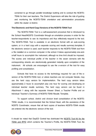 TEACHING PROFESSION 57
convened to go through parallel knowledge building and to conduct the NCBTS-
TSNA for their own teachers. The District Supervisors will take the role of guiding
and monitoring the NCBTS-TSNA orientation and administration procedures
within the cluster or district.
The Electronic and Hard Copy Versions of the NCBTS-TSNA Tool
The NCBTS-TSNA Tool is a self-assessment procedure that is introduced by
the School Head/NCBTS Coordinator through an orientation process in order for the
teacher-respondents to see its importance and thus reflectively respond to the tool.
The NCBTS-TSNA Tool is available in an electronic format with an auto-scoring
system, or in a hard copy with a separate scoring and results summary template. If
the electronic version is used, each teacher responds to the NCBTS-TSNA tool from
a file installed on a common computer in the school. It takes approximately one-and-
a-half hours to accomplish the instrument, although no time limit should be imposed.
The scores and individual profile of the teacher in the seven domains with the
corresponding strands are electronically generated instantly upon completion of the
instrument. All schools are encouraged to use the e-version of the tool for easy
profiling and consolidation.
Schools that have no access to the technology required for use of the e-
version of the NCBTS-TSNA tool, or where teachers are not computer literate, may
use the hard copy version for implementation. The hard copy version takes
approximately 2 hours to accomplish plus one hour for scoring and developing an
individual teacher results summary. The hard copy version can be found in
Attachment 1 along with the separate Answer Sheet, a Teacher Profile and an
Individual Teacher’s Summary of NCBTS-TSNA Results Template.
To support school, district and division level consolidation of the NCBTS-
TSNA results, it is recommended that the School Head, with the assistance of the
NCBTS Coordinator, ensure that all hard copies of teachers NCBTS-TSNA results
are entered into the electronic version of the tool.
It should be noted that DepED Central has distributed the NCBTS Tool Kit for the
TSNA and IPPD which contains the Teacher’s Profile, the NCBTS-TSNA Tool, the
 