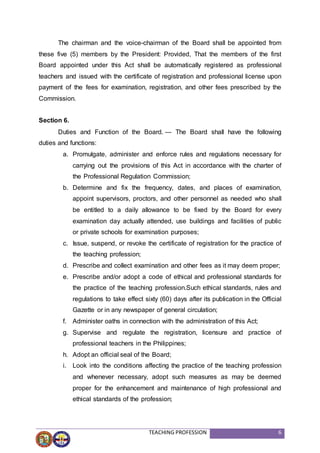 TEACHING PROFESSION 6
The chairman and the voice-chairman of the Board shall be appointed from
these five (5) members by the President: Provided, That the members of the first
Board appointed under this Act shall be automatically registered as professional
teachers and issued with the certificate of registration and professional license upon
payment of the fees for examination, registration, and other fees prescribed by the
Commission.
Section 6.
Duties and Function of the Board. — The Board shall have the following
duties and functions:
a. Promulgate, administer and enforce rules and regulations necessary for
carrying out the provisions of this Act in accordance with the charter of
the Professional Regulation Commission;
b. Determine and fix the frequency, dates, and places of examination,
appoint supervisors, proctors, and other personnel as needed who shall
be entitled to a daily allowance to be fixed by the Board for every
examination day actually attended, use buildings and facilities of public
or private schools for examination purposes;
c. Issue, suspend, or revoke the certificate of registration for the practice of
the teaching profession;
d. Prescribe and collect examination and other fees as it may deem proper;
e. Prescribe and/or adopt a code of ethical and professional standards for
the practice of the teaching profession.Such ethical standards, rules and
regulations to take effect sixty (60) days after its publication in the Official
Gazette or in any newspaper of general circulation;
f. Administer oaths in connection with the administration of this Act;
g. Supervise and regulate the registration, licensure and practice of
professional teachers in the Philippines;
h. Adopt an official seal of the Board;
i. Look into the conditions affecting the practice of the teaching profession
and whenever necessary, adopt such measures as may be deemed
proper for the enhancement and maintenance of high professional and
ethical standards of the profession;
 