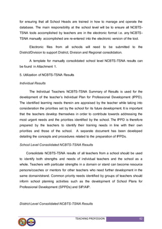 TEACHING PROFESSION 62
for ensuring that all School Heads are trained in how to manage and operate the
database. The main responsibility at the school level will be to ensure all NCBTS-
TSNA tools accomplished by teachers are in the electronic format i.e. any NCBTS-
TSNA manually accomplished are re-entered into the electronic version of the tool.
Electronic files from all schools will need to be submitted to the
District/Division to support District, Division and Regional consolidation.
A template for manually consolidated school level NCBTS-TSNA results can
be found in Attachment 1.
5. Utilization of NCBTS-TSNA Results
Individual Results
The Individual Teachers NCBTS-TSNA Summary of Results is used for the
development of the teacher’s Individual Plan for Professional Development (IPPD).
The identified learning needs therein are appraised by the teacher while taking into
consideration the priorities set by the school for its future development. It is important
that the teachers develop themselves in order to contribute towards addressing the
most urgent needs and the priorities identified by the school. The IPPD is therefore
prepared by the teachers to identify their training needs in line with their own
priorities and those of the school. A separate document has been developed
detailing the concepts and procedures related to the preparation of IPPDs.
School Level Consolidated NCBTS-TSNA Results
Consolidate NCBTS-TSNA results of all teachers from a school should be used
to identify both strengths and needs of individual teachers and the school as a
whole. Teachers with particular strengths in a domain or stand can become resource
persons/coaches or mentors for other teachers who need further development in the
same domain/strand. Common priority needs identified by groups of teachers should
inform school planning activities such as the development of School Plans for
Professional Development (SPPDs) and SIP/AIP.
District Level Consolidated NCBTS-TSNA Results
 