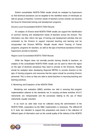 TEACHING PROFESSION 63
District consolidated NCBTS-TSNA results should be analyzed by Supervisors
so that technical assistance can be targeted to the identified needs of individuals as
well as groups of teachers. Common needs of teachers across schools can become
the focus for District-led training and development programs.
Division Level Consolidated NCBTS-TSNA Results
An analysis of Division level NCBTS-TSNA results can support the identification
of common training and development needs of teachers across the division. This
information can then inform the type of training and development activities that are
conducted by the Division to support improved teaching and learning and be
incorporated into Division MPPDs. Results should inform Training of Trainer
programs, programs for teachers, as well as the type of technical assistance Division
Supervisors provide to teachers.
Region Level Consolidated NCBTS-TSNA Results
While the Region does not normally provide training directly to teachers, an
analysis of the consolidated NCBTS-TSNA results can be used to inform the region
on the type of technical assistance they need to provide to the Divisions. Results
should be analyzed when developing Regional MPPDs to provide direction on the
type of training programs and resources that the region should be providing Division
personnel. This is done so they are able to assist teachers in improving teaching and
learning practices.
6. Monitoring and Evaluation of the NCBTS-TSNA
Monitoring and evaluation (M&E) activities are vital in ensuring that program
implementation adheres to the standards set. In carrying out these activities, M & E
instruments are indispensable and the processes relating to the use of these
instruments equally important.
In as much as valid data must be collected during the administration of the
NCBTS-TSNA, preparation by the M&E implementers is necessary. The different M
& E tools are intended to support this preparation and assist in the collection of
different types of information such as the overall quality of the delivery of the NCBTS
 