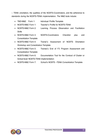 TEACHING PROFESSION 64
– TSNA orientation, the qualities of the NCBTS-Coordinators, and the adherence to
standards during the NCBTS-TSNA implementation. The M&E tools include:
 T&D-M&E Form 1: Individual Profile Template
 NCBTS-M&E Form 1: Teacher’s Profile for NCBTS-TSNA
 NCBTS-M&E Form 2: Learning Process Observation and Facilitation
Skills
 NCBTS-M&E Form 3: NCBTS-Coordinators Checklist plus and
Consolidation Template
 NCBTS-M&E Form 4: Trainer’s Assessment of NCBTS Orientation
Workshop and Consolidation Template
 NCBTS-M&E Form 5: Trainee’s End of F3 Program Assessment and
Consolidation Template
 NCBTS-M&E Form 6: Documentation Tool for the Conduct of Cluster or
School level NCBTS-TSNA Implementation
 NCBTS-M&E Form 7: School’s NCBTS –TSNA Consolidation Template
 